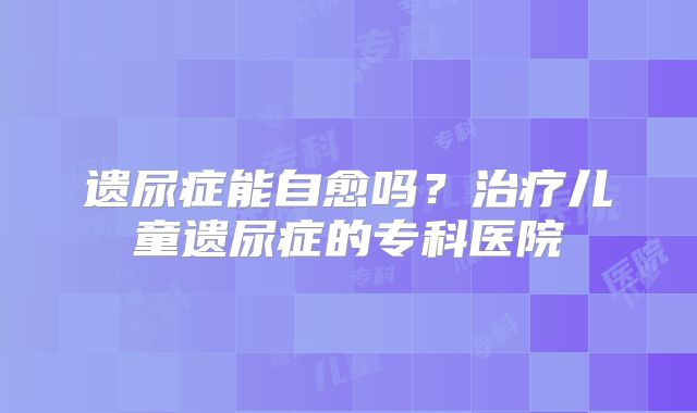 遗尿症能自愈吗？治疗儿童遗尿症的专科医院