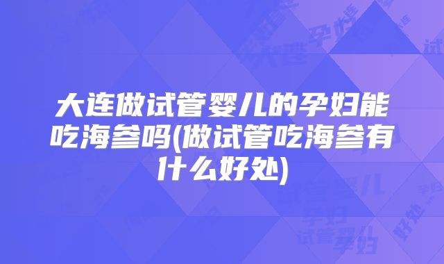 大连做试管婴儿的孕妇能吃海参吗(做试管吃海参有什么好处)