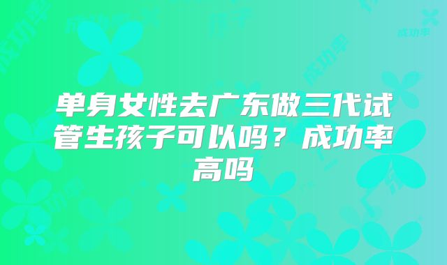 单身女性去广东做三代试管生孩子可以吗?成功率高吗