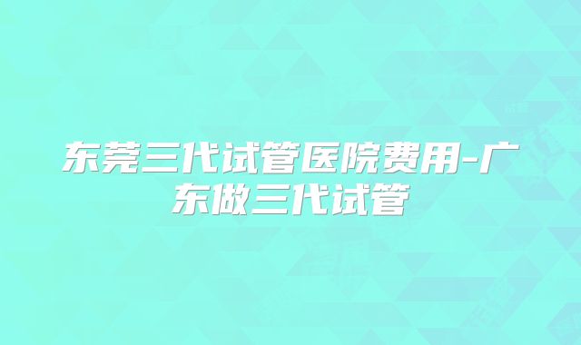东莞三代试管医院费用-广东做三代试管