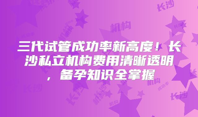 三代试管成功率新高度！长沙私立机构费用清晰透明，备孕知识全掌握