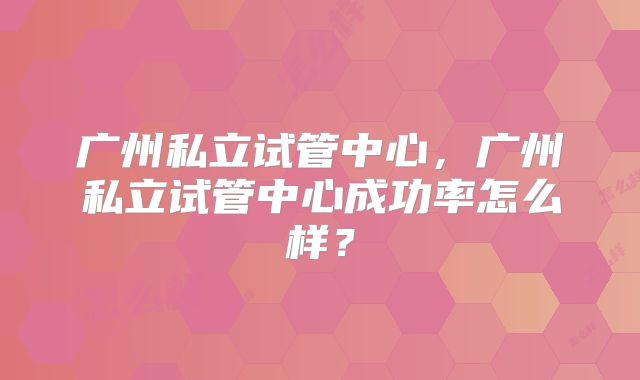 广州私立试管中心，广州私立试管中心成功率怎么样？