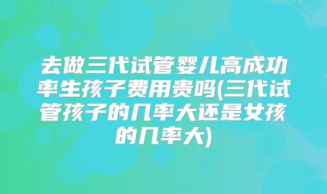 去做三代试管婴儿高成功率生孩子费用贵吗(三代试管孩子的几率大还是女孩的几率大)