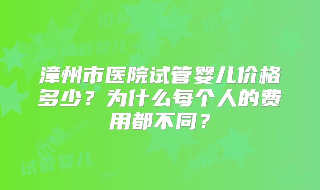 漳州市医院试管婴儿价格多少？为什么每个人的费用都不同？
