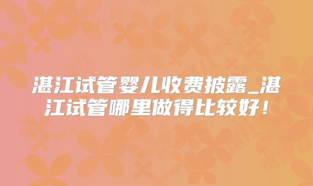 湛江试管婴儿收费披露_湛江试管哪里做得比较好！