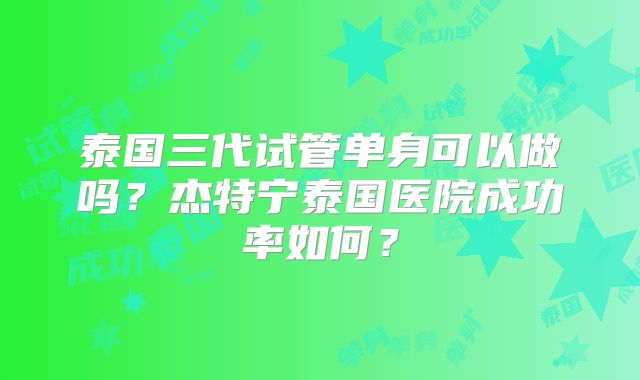 泰国三代试管单身可以做吗？杰特宁泰国医院成功率如何？