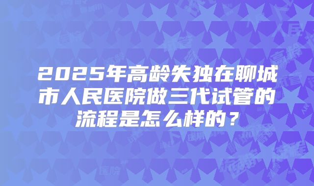 2025年高龄失独在聊城市人民医院做三代试管的流程是怎么样的？