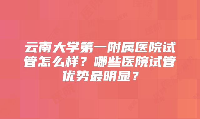 云南大学第一附属医院试管怎么样?哪些医院试管优势最明显?