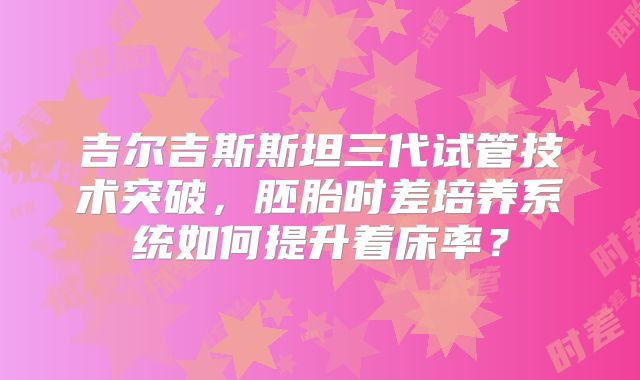 吉尔吉斯斯坦三代试管技术突破，胚胎时差培养系统如何提升着床率？