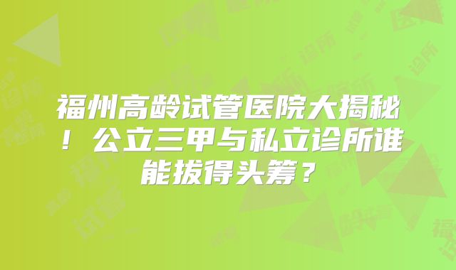 福州高龄试管医院大揭秘！公立三甲与私立诊所谁能拔得头筹？