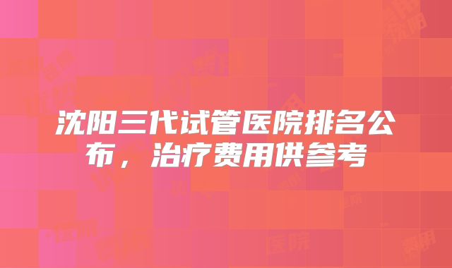 沈阳三代试管医院排名公布，治疗费用供参考