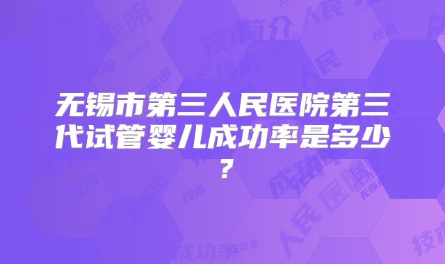 无锡市第三人民医院第三代试管婴儿成功率是多少？