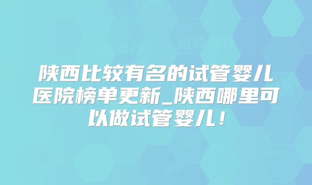 陕西比较有名的试管婴儿医院榜单更新_陕西哪里可以做试管婴儿!