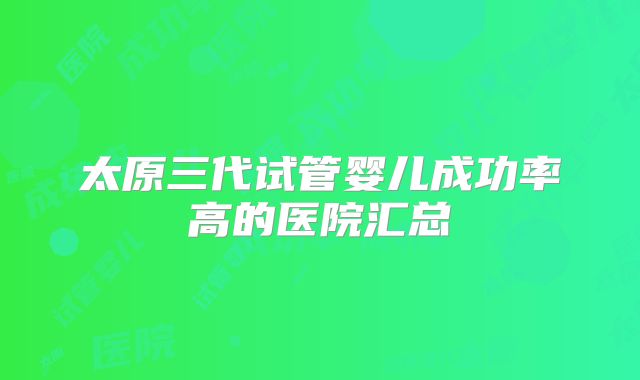 太原三代试管婴儿成功率高的医院汇总