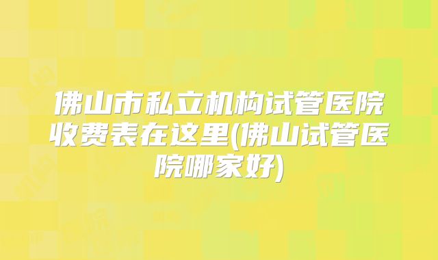 佛山市私立机构试管医院收费表在这里(佛山试管医院哪家好)