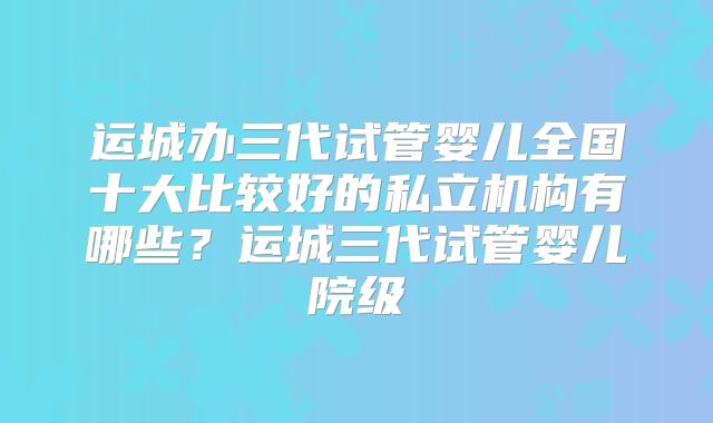 运城办三代试管婴儿全国十大比较好的私立机构有哪些？运城三代试管婴儿院级