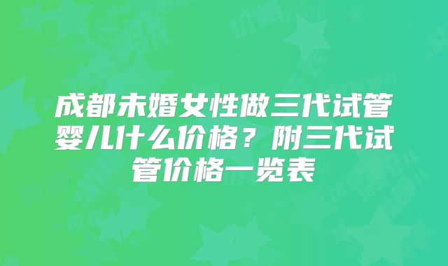 成都未婚女性做三代试管婴儿什么价格?附三代试管价格一览表