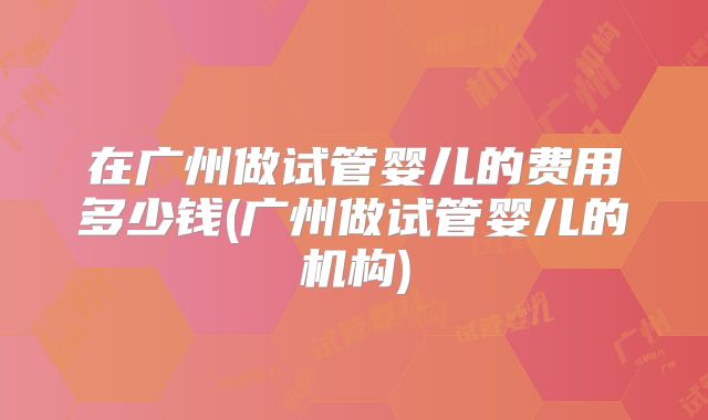 在广州做试管婴儿的费用多少钱(广州做试管婴儿的机构)
