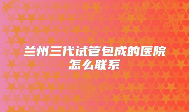 兰州三代试管包成的医院怎么联系