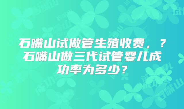 石嘴山试做管生殖收费，？石嘴山做三代试管婴儿成功率为多少？