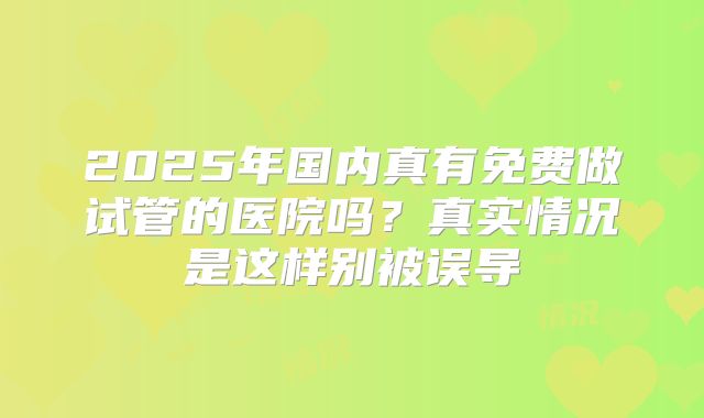 2025年国内真有免费做试管的医院吗？真实情况是这样别被误导