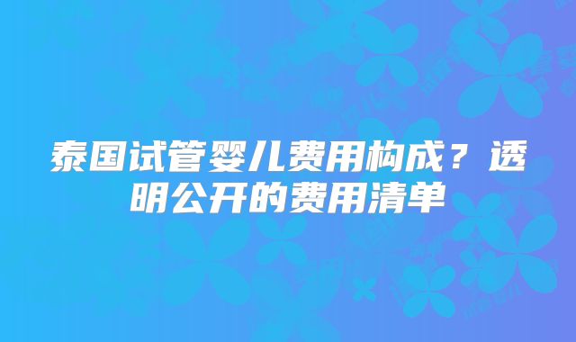 泰国试管婴儿费用构成？透明公开的费用清单