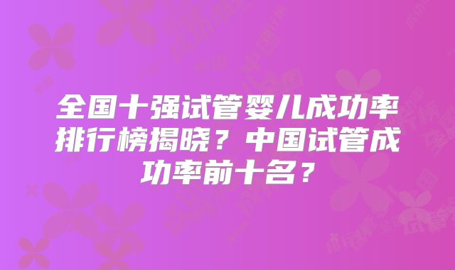 全国十强试管婴儿成功率排行榜揭晓？中国试管成功率前十名？