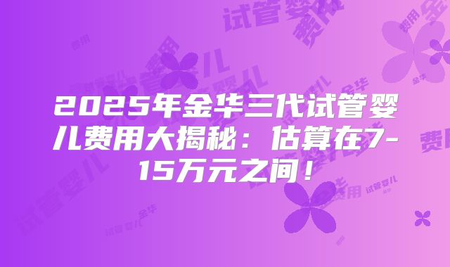 2025年金华三代试管婴儿费用大揭秘：估算在7-15万元之间！