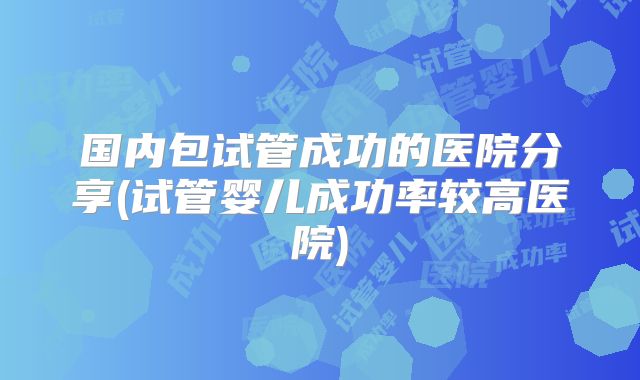 国内包试管成功的医院分享(试管婴儿成功率较高医院)