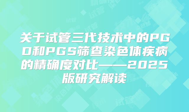 关于试管三代技术中的PGD和PGS筛查染色体疾病的精确度对比——2025版研究解读