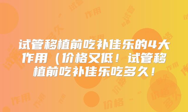 试管移植前吃补佳乐的4大作用（价格又低！试管移植前吃补佳乐吃多久！