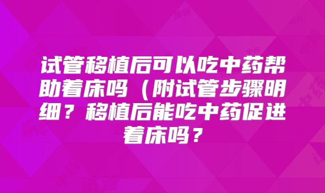 试管移植后可以吃中药帮助着床吗（附试管步骤明细？移植后能吃中药促进着床吗？