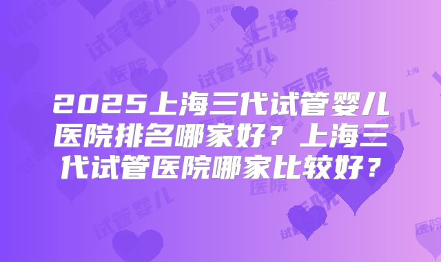 2025上海三代试管婴儿医院排名哪家好？上海三代试管医院哪家比较好？