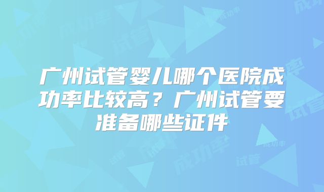 广州试管婴儿哪个医院成功率比较高？广州试管要准备哪些证件
