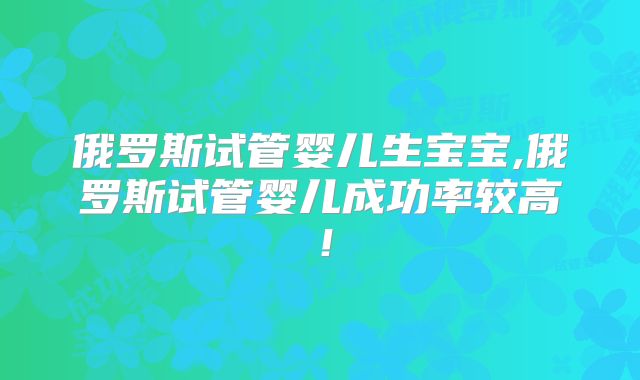 俄罗斯试管婴儿生宝宝,俄罗斯试管婴儿成功率较高!