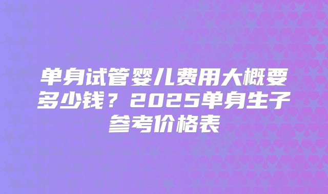 单身试管婴儿费用大概要多少钱？2025单身生子参考价格表