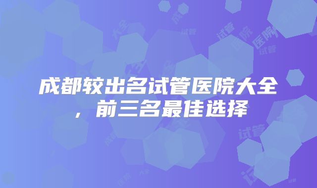 成都较出名试管医院大全，前三名最佳选择