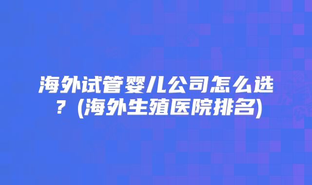 海外试管婴儿公司怎么选？(海外生殖医院排名)