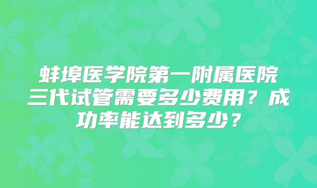 蚌埠医学院第一附属医院三代试管需要多少费用？成功率能达到多少？