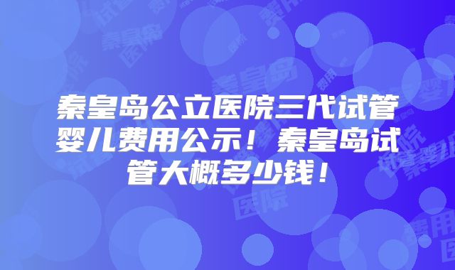秦皇岛公立医院三代试管婴儿费用公示！秦皇岛试管大概多少钱！