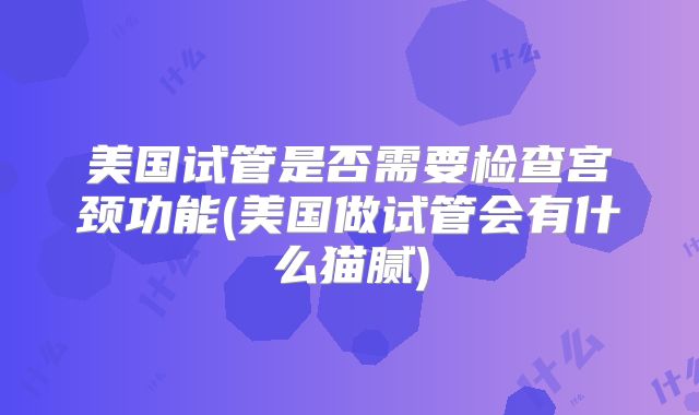 美国试管是否需要检查宫颈功能(美国做试管会有什么猫腻)