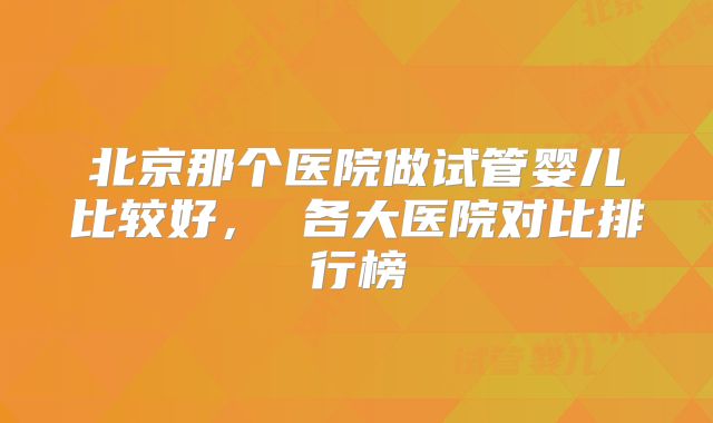 北京那个医院做试管婴儿比较好， 各大医院对比排行榜