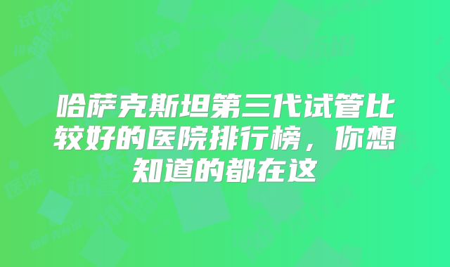 哈萨克斯坦第三代试管比较好的医院排行榜,你想知道的都在这