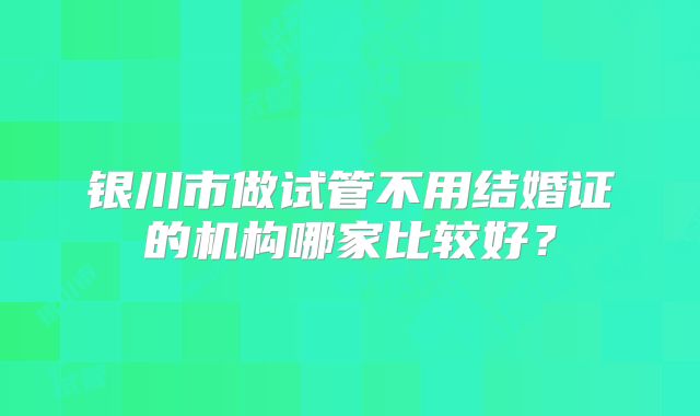 银川市做试管不用结婚证的机构哪家比较好？