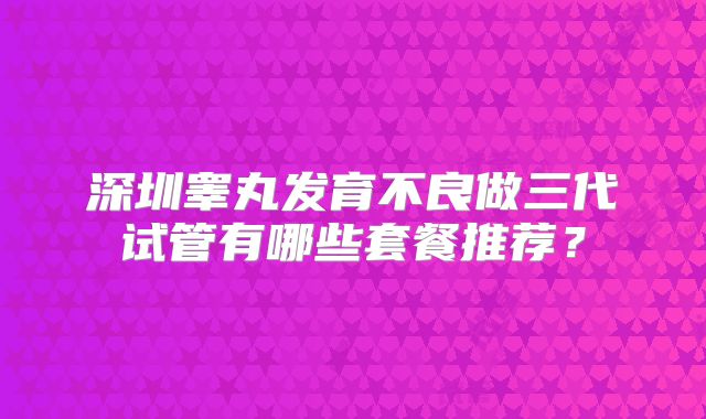 深圳睾丸发育不良做三代试管有哪些套餐推荐?