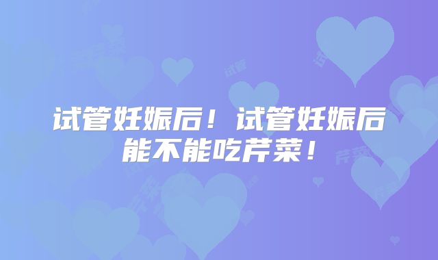 试管妊娠后!试管妊娠后能不能吃芹菜!