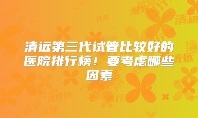清远第三代试管比较好的医院排行榜！要考虑哪些因素