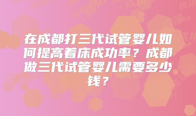 在成都打三代试管婴儿如何提高着床成功率?成都做三代试管婴儿需要多少钱?