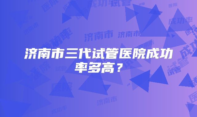 济南市三代试管医院成功率多高?