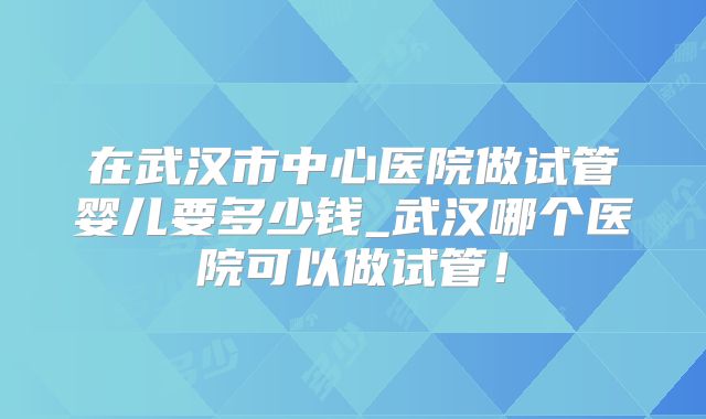 在武汉市中心医院做试管婴儿要多少钱_武汉哪个医院可以做试管！